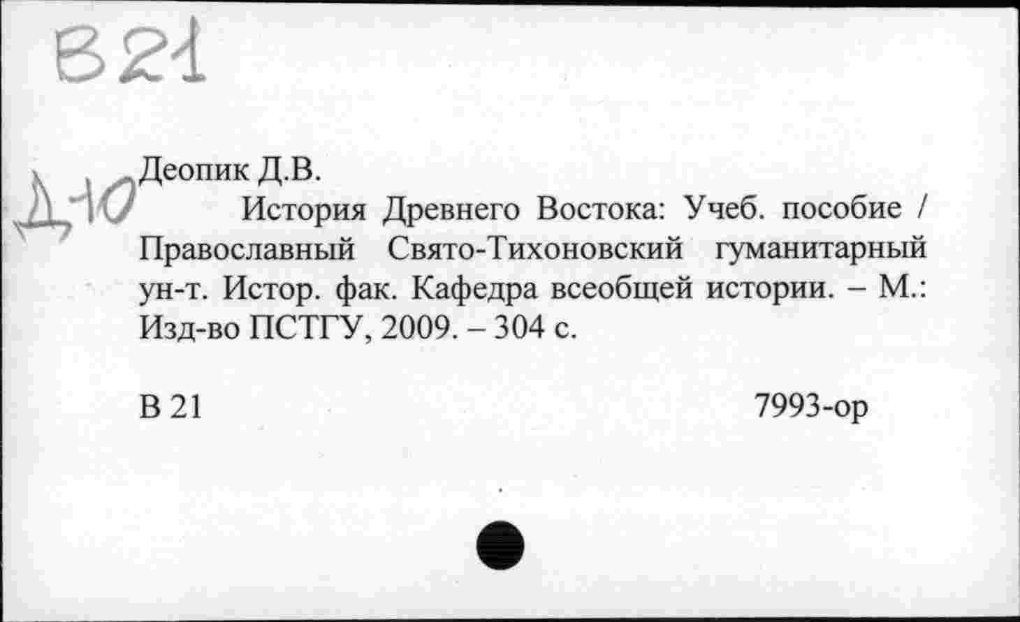 ﻿В 24

Деопик Д.В.
История Древнего Востока: Учеб, пособие / Православный Свято-Тихоновский гуманитарный
ун-т. Истор. фак. Кафедра всеобщей истории. - М.:
Изд-во ПСТГУ, 2009. - 304 с.
В 21
7993-ор